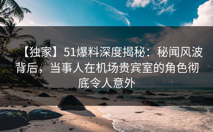 【独家】51爆料深度揭秘:秘闻风波背后,当事人在机场贵宾室的角色彻底令人意外 【独家】51爆料深度揭秘:秘闻风波背后,当事人在机场贵宾室的角色彻底令人意外