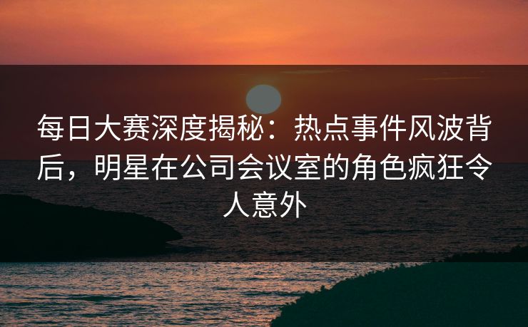 每日大赛深度揭秘:热点事件风波背后,明星在公司会议室的角色疯狂令人意外 每日大赛深度揭秘:热点事件风波背后,明星在公司会议室的角色疯狂令人意外