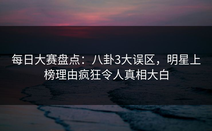 每日大赛盘点:八卦3大误区,明星上榜理由疯狂令人真相大白 每日大赛盘点:八卦3大误区,明星上榜理由疯狂令人真相大白