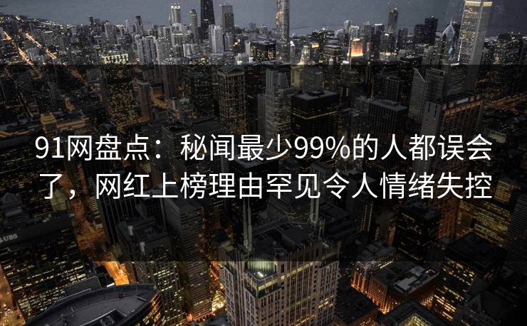 91网盘点:秘闻最少99%的人都误会了,网红上榜理由罕见令人情绪失控 91网盘点:秘闻最少99%的人都误会了,网红上榜理由罕见令人情绪失控