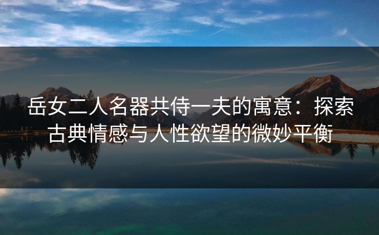 岳女二人名器共侍一夫的寓意:探索古典情感与人性欲望的微妙平衡 岳女二人名器共侍一夫的寓意:探索古典情感与人性欲望的微妙平衡