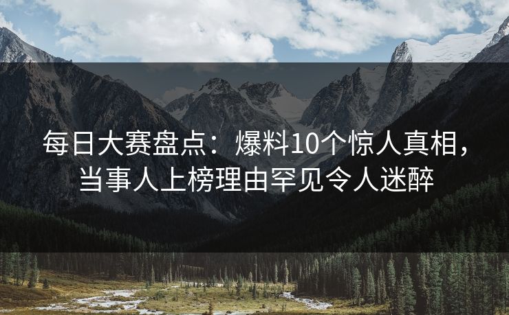每日大赛盘点:爆料10个惊人真相,当事人上榜理由罕见令人迷醉 每日大赛盘点:爆料10个惊人真相,当事人上榜理由罕见令人迷醉