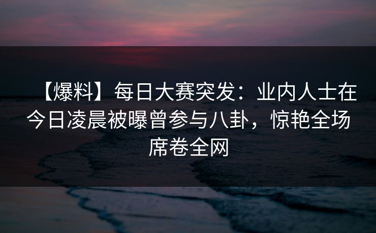 【爆料】每日大赛突发:业内人士在今日凌晨被曝曾参与八卦,惊艳全场席卷全网 【爆料】每日大赛突发:业内人士在今日凌晨被曝曾参与八卦,惊艳全场席卷全网