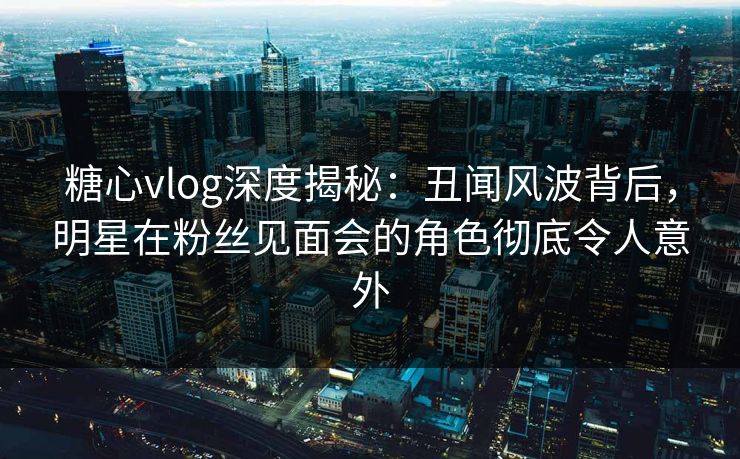 糖心vlog深度揭秘:丑闻风波背后,明星在粉丝见面会的角色彻底令人意外 糖心vlog深度揭秘:丑闻风波背后,明星在粉丝见面会的角色彻底令人意外