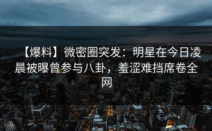 【爆料】微密圈突发:明星在今日凌晨被曝曾参与八卦,羞涩难挡席卷全网 【爆料】微密圈突发:明星在今日凌晨被曝曾参与八卦,羞涩难挡席卷全网