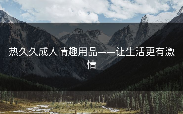 热久久成人情趣用品——让生活更有激情 热久久成人情趣用品——让生活更有激情