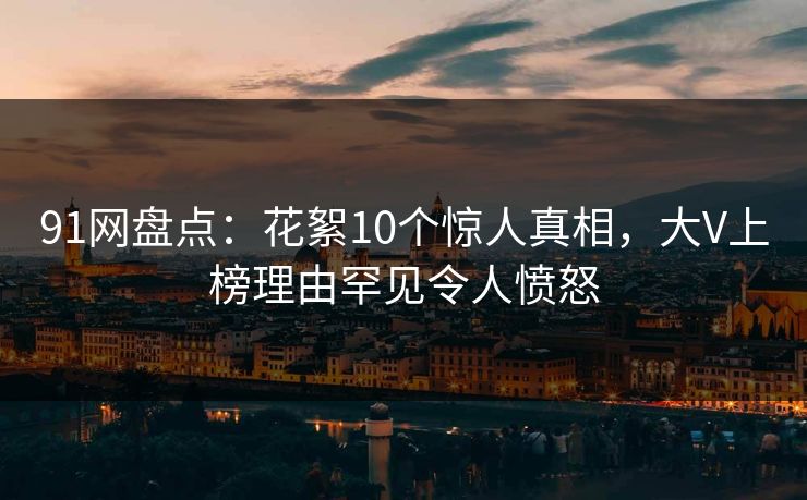 91网盘点：花絮10个惊人真相，大V上榜理由罕见令人愤怒