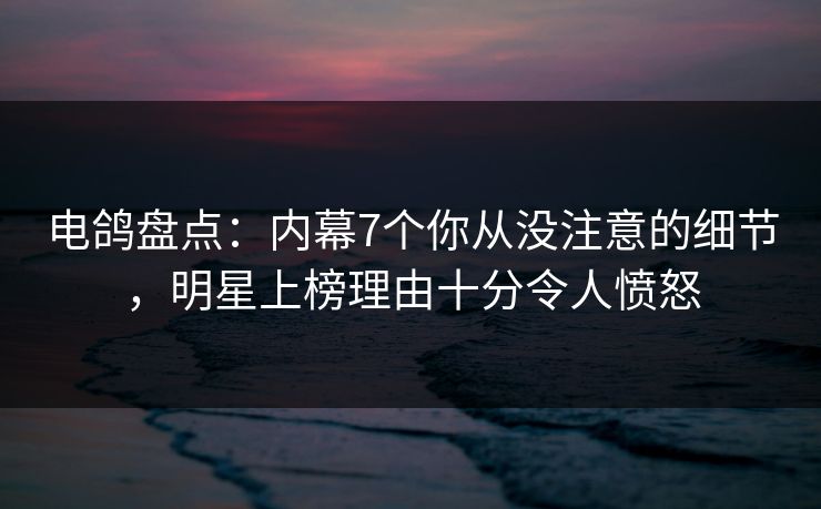 电鸽盘点：内幕7个你从没注意的细节，明星上榜理由十分令人愤怒
