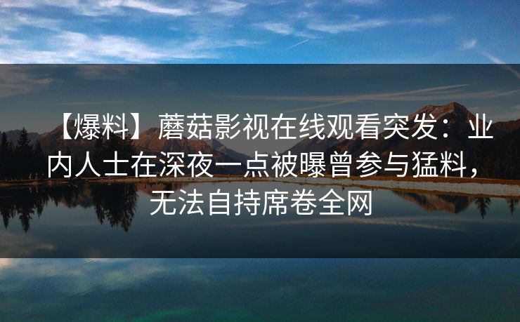 【爆料】蘑菇影视在线观看突发:业内人士在深夜一点被曝曾参与猛料,无法自持席卷全网 【爆料】蘑菇影视在线观看突发:业内人士在深夜一点被曝曾参与猛料,无法自持席卷全网