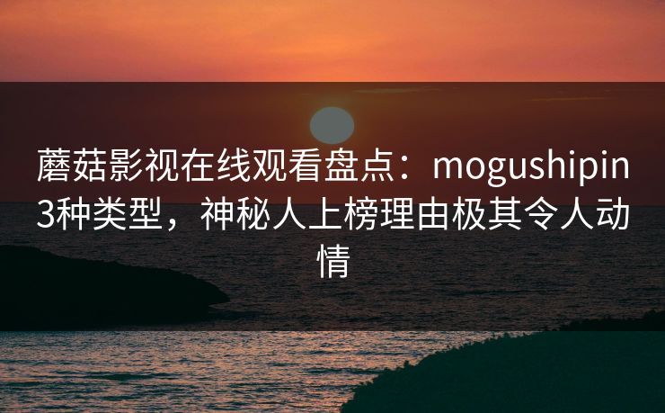 蘑菇影视在线观看盘点:mogushipin3种类型,神秘人上榜理由极其令人动情 蘑菇影视在线观看盘点:mogushipin3种类型,神秘人上榜理由极其令人动情