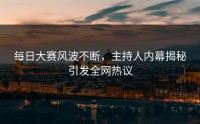 每日大赛风波不断，主持人内幕揭秘引发全网热议