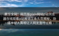 震惊全网！网页版pixiv网站p站浏览器在线观看p站搬运工永久页揭秘，劲爆神秘人真相让人网友直呼过瘾