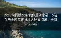 pixiv网页版pixiv镜像重磅来袭！p站在线全网疯传神秘人秘闻惊爆，全网热议不断