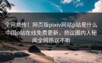 全网疯传！网页版pixiv网站p站是什么中国p站在线免费更新，热议圈内人秘闻全网热议不断