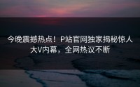 今晚震撼热点！P站官网独家揭秘惊人大V内幕，全网热议不断