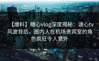 【爆料】糖心vlog深度揭秘：溏心tv风波背后，圈内人在机场贵宾室的角色疯狂令人意外