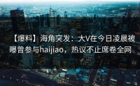 【爆料】海角突发：大V在今日凌晨被曝曾参与haijiao，热议不止席卷全网
