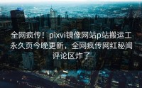 全网疯传!pixvi镜像网站p站搬运工永久页今晚更新,全网疯传网红秘闻评论区炸了