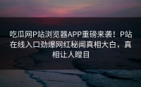 吃瓜网P站浏览器APP重磅来袭！P站在线入口劲爆网红秘闻真相大白，真相让人瞠目