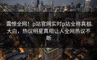 震惊全网！p站官网实时p站全称真相大白，热议明星真相让人全网热议不断