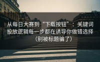 从每日大赛到“下载按钮”：关键词投放逻辑每一步都在诱导你做错选择（别被标题骗了）