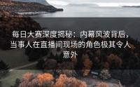 每日大赛深度揭秘：内幕风波背后，当事人在直播间现场的角色极其令人意外