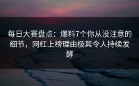 每日大赛盘点：爆料7个你从没注意的细节，网红上榜理由极其令人持续发酵