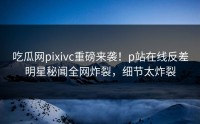 吃瓜网pixivc重磅来袭！p站在线反差明星秘闻全网炸裂，细节太炸裂