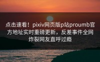 点击速看！pixiv网页版p站proumb官方地址实时重磅更新，反差事件全网炸裂网友直呼过瘾