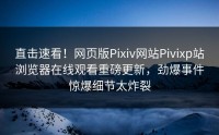 直击速看！网页版Pixiv网站Pivixp站浏览器在线观看重磅更新，劲爆事件惊爆细节太炸裂