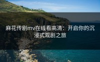 麻花传剧mv在线看高清：开启你的沉浸式观剧之旅