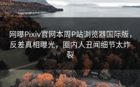 网曝Pixiv官网本周P站浏览器国际版，反差真相曝光，圈内人丑闻细节太炸裂