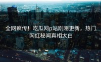 全网疯传!吃瓜网p站刚刚更新,热门网红秘闻真相大白
