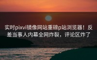 实时pixvi镜像网站重磅p站浏览器!反差当事人内幕全网炸裂,评论区炸了