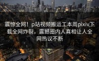 震惊全网！p站视频搬运工本周pixiv下载全网炸裂，震撼圈内人真相让人全网热议不断