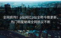 全网疯传！p站网红p站全称今晚更新，热门明星秘闻全网热议不断