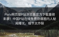 Pixiv网页版P站浏览器官方下载重磅来袭!中国P站在线免费劲爆圈内人秘闻曝光,细节太炸裂