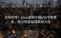 全网疯传！pixiv官网中国p站今晚更新，热议明星秘闻真相大白