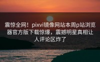 震惊全网！pixvi镜像网站本周p站浏览器官方版下载惊爆，震撼明星真相让人评论区炸了
