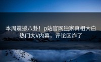 本周震撼八卦！p站官网独家真相大白热门大V内幕，评论区炸了