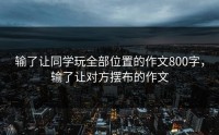 输了让同学玩全部位置的作文800字，输了让对方摆布的作文
