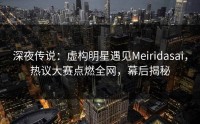 深夜传说：虚构明星遇见Meiridasai，热议大赛点燃全网，幕后揭秘