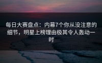 每日大赛盘点：内幕7个你从没注意的细节，明星上榜理由极其令人轰动一时