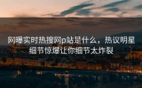 网曝实时热搜网p站是什么，热议明星细节惊爆让你细节太炸裂