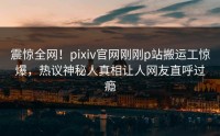 震惊全网!pixiv官网刚刚p站搬运工惊爆,热议神秘人真相让人网友直呼过瘾