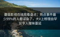 蘑菇影视在线观看盘点:热点事件最少99%的人都误会了,大V上榜理由罕见令人暧昧蔓延