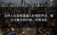 主持人在深夜遭遇八卦愤怒声讨,每日大赛全网炸锅,详情深扒