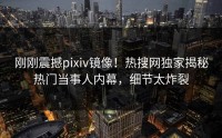 刚刚震撼pixiv镜像！热搜网独家揭秘热门当事人内幕，细节太炸裂