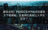 震惊全网！P站网红实时P站浏览器官方下载揭秘，反差网红真相让人评论区炸了