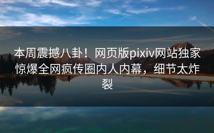 本周震撼八卦！网页版pixiv网站独家惊爆全网疯传圈内人内幕，细节太炸裂